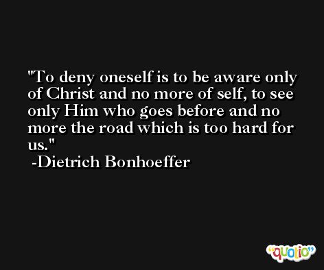 To deny oneself is to be aware only of Christ and no more of self, to see only Him who goes before and no more the road which is too hard for us. -Dietrich Bonhoeffer