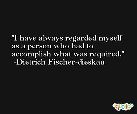 I have always regarded myself as a person who had to accomplish what was required. -Dietrich Fischer-dieskau