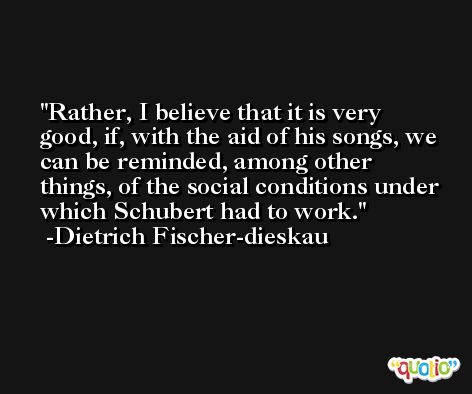Rather, I believe that it is very good, if, with the aid of his songs, we can be reminded, among other things, of the social conditions under which Schubert had to work. -Dietrich Fischer-dieskau