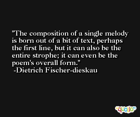 The composition of a single melody is born out of a bit of text, perhaps the first line, but it can also be the entire strophe; it can even be the poem's overall form. -Dietrich Fischer-dieskau