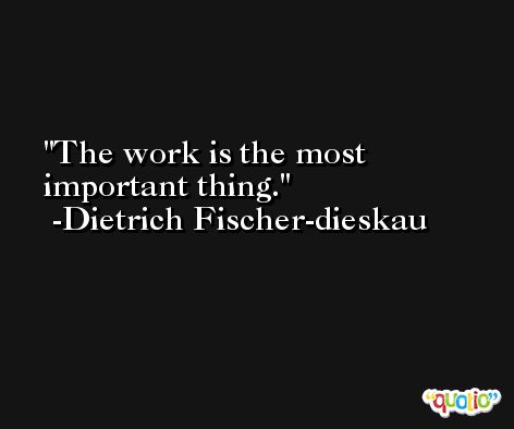 The work is the most important thing. -Dietrich Fischer-dieskau