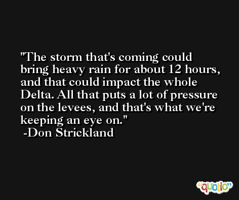 The storm that's coming could bring heavy rain for about 12 hours, and that could impact the whole Delta. All that puts a lot of pressure on the levees, and that's what we're keeping an eye on. -Don Strickland