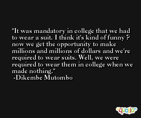 It was mandatory in college that we had to wear a suit. I think it's kind of funny ? now we get the opportunity to make millions and millions of dollars and we're required to wear suits. Well, we were required to wear them in college when we made nothing. -Dikembe Mutombo