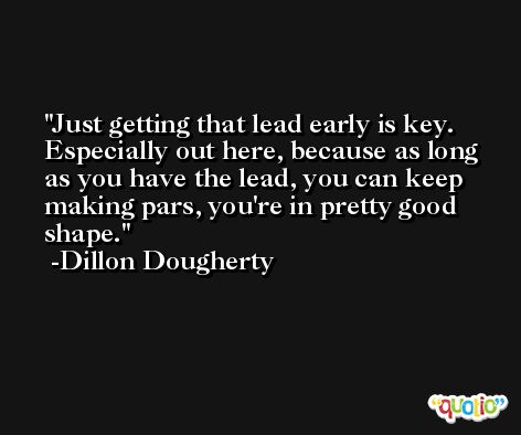 Just getting that lead early is key. Especially out here, because as long as you have the lead, you can keep making pars, you're in pretty good shape. -Dillon Dougherty