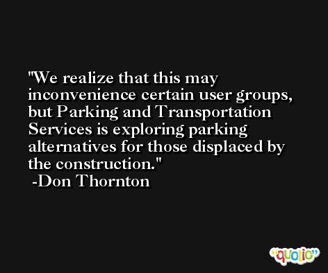 We realize that this may inconvenience certain user groups, but Parking and Transportation Services is exploring parking alternatives for those displaced by the construction. -Don Thornton