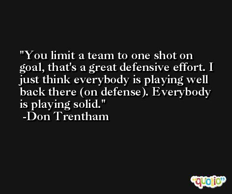 You limit a team to one shot on goal, that's a great defensive effort. I just think everybody is playing well back there (on defense). Everybody is playing solid. -Don Trentham