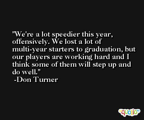We're a lot speedier this year, offensively. We lost a lot of multi-year starters to graduation, but our players are working hard and I think some of them will step up and do well. -Don Turner