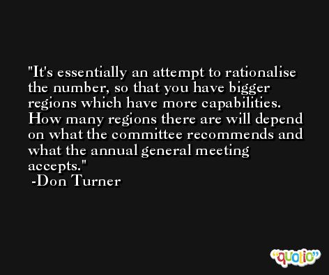 It's essentially an attempt to rationalise the number, so that you have bigger regions which have more capabilities. How many regions there are will depend on what the committee recommends and what the annual general meeting accepts. -Don Turner