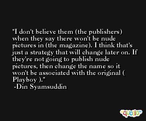 I don't believe them (the publishers) when they say there won't be nude pictures in (the magazine). I think that's just a strategy that will change later on. If they're not going to publish nude pictures, then change the name so it won't be associated with the original ( Playboy ). -Din Syamsuddin