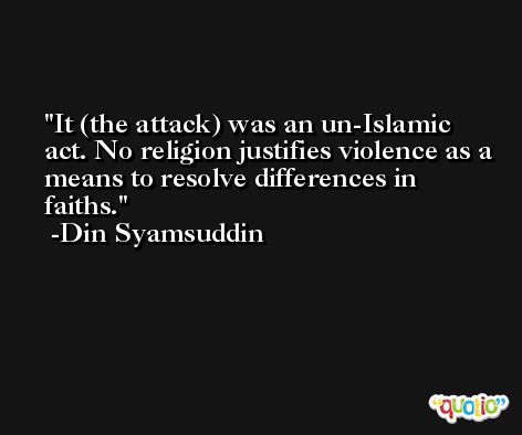 It (the attack) was an un-Islamic act. No religion justifies violence as a means to resolve differences in faiths. -Din Syamsuddin