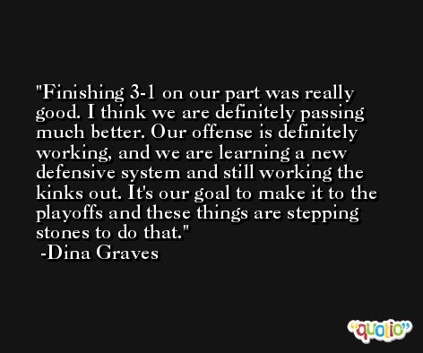 Finishing 3-1 on our part was really good. I think we are definitely passing much better. Our offense is definitely working, and we are learning a new defensive system and still working the kinks out. It's our goal to make it to the playoffs and these things are stepping stones to do that. -Dina Graves