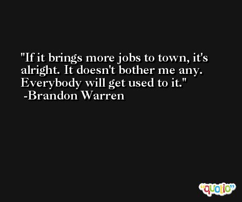 If it brings more jobs to town, it's alright. It doesn't bother me any. Everybody will get used to it. -Brandon Warren