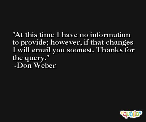 At this time I have no information to provide; however, if that changes I will email you soonest. Thanks for the query. -Don Weber