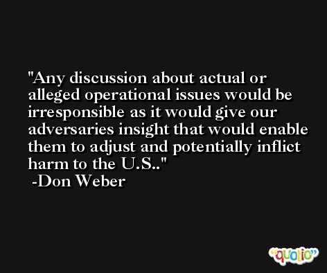 Any discussion about actual or alleged operational issues would be irresponsible as it would give our adversaries insight that would enable them to adjust and potentially inflict harm to the U.S.. -Don Weber