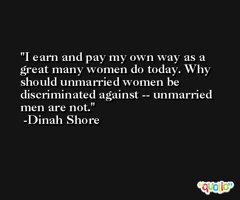 I earn and pay my own way as a great many women do today. Why should unmarried women be discriminated against -- unmarried men are not. -Dinah Shore