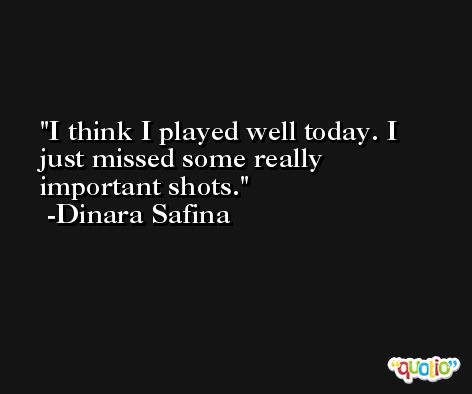 I think I played well today. I just missed some really important shots. -Dinara Safina