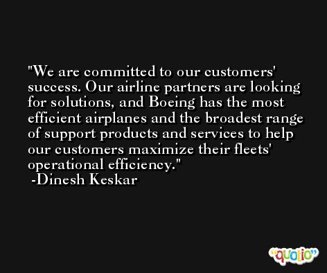 We are committed to our customers' success. Our airline partners are looking for solutions, and Boeing has the most efficient airplanes and the broadest range of support products and services to help our customers maximize their fleets' operational efficiency. -Dinesh Keskar