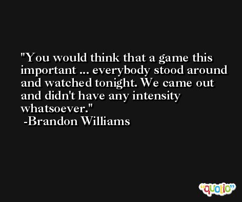 You would think that a game this important ... everybody stood around and watched tonight. We came out and didn't have any intensity whatsoever. -Brandon Williams