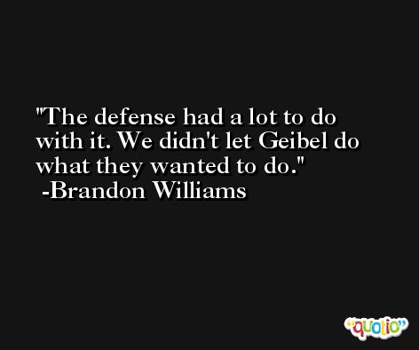 The defense had a lot to do with it. We didn't let Geibel do what they wanted to do. -Brandon Williams