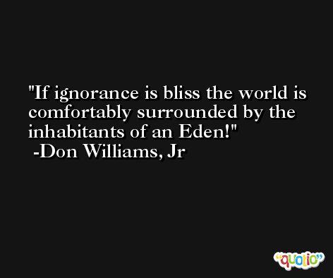 If ignorance is bliss the world is comfortably surrounded by the inhabitants of an Eden! -Don Williams, Jr