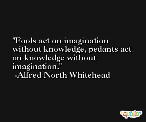 Fools act on imagination without knowledge, pedants act on knowledge without imagination. -Alfred North Whitehead