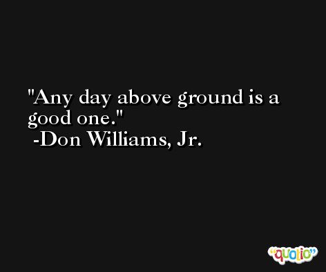 Any day above ground is a good one. -Don Williams, Jr.