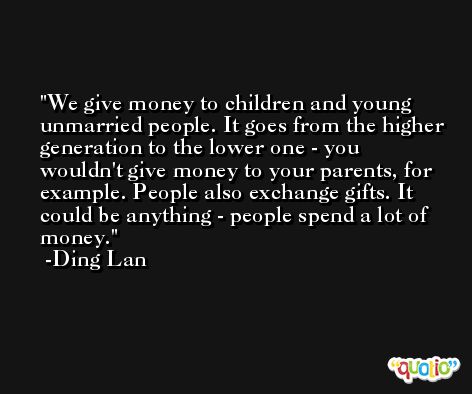 We give money to children and young unmarried people. It goes from the higher generation to the lower one - you wouldn't give money to your parents, for example. People also exchange gifts. It could be anything - people spend a lot of money. -Ding Lan