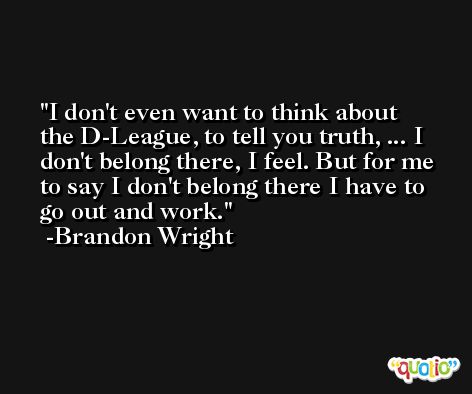 I don't even want to think about the D-League, to tell you truth, ... I don't belong there, I feel. But for me to say I don't belong there I have to go out and work. -Brandon Wright