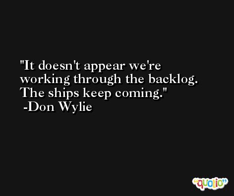 It doesn't appear we're working through the backlog. The ships keep coming. -Don Wylie