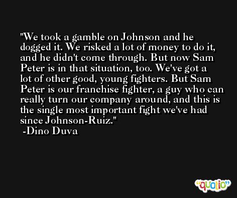 We took a gamble on Johnson and he dogged it. We risked a lot of money to do it, and he didn't come through. But now Sam Peter is in that situation, too. We've got a lot of other good, young fighters. But Sam Peter is our franchise fighter, a guy who can really turn our company around, and this is the single most important fight we've had since Johnson-Ruiz. -Dino Duva