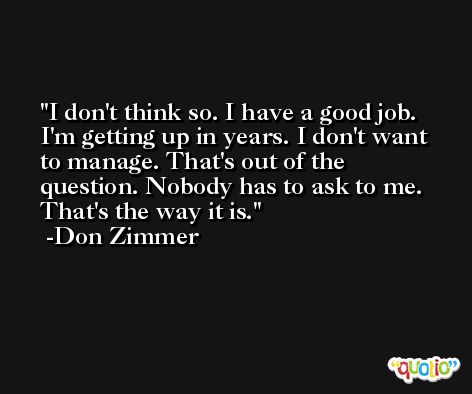 I don't think so. I have a good job. I'm getting up in years. I don't want to manage. That's out of the question. Nobody has to ask to me. That's the way it is. -Don Zimmer