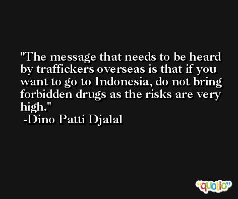 The message that needs to be heard by traffickers overseas is that if you want to go to Indonesia, do not bring forbidden drugs as the risks are very high. -Dino Patti Djalal