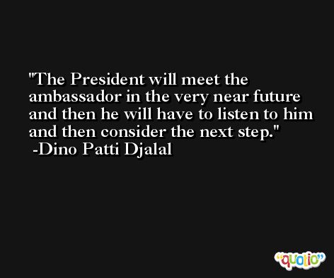 The President will meet the ambassador in the very near future and then he will have to listen to him and then consider the next step. -Dino Patti Djalal