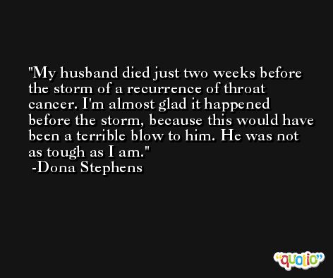 My husband died just two weeks before the storm of a recurrence of throat cancer. I'm almost glad it happened before the storm, because this would have been a terrible blow to him. He was not as tough as I am. -Dona Stephens