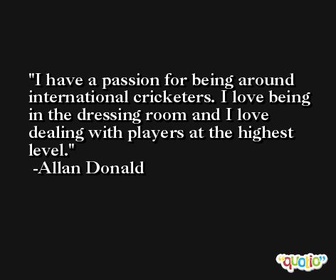 I have a passion for being around international cricketers. I love being in the dressing room and I love dealing with players at the highest level. -Allan Donald