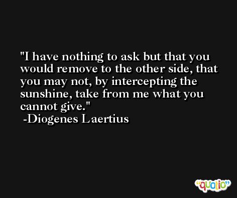 I have nothing to ask but that you would remove to the other side, that you may not, by intercepting the sunshine, take from me what you cannot give. -Diogenes Laertius