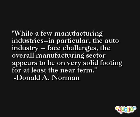 While a few manufacturing industries--in particular, the auto industry -- face challenges, the overall manufacturing sector appears to be on very solid footing for at least the near term. -Donald A. Norman