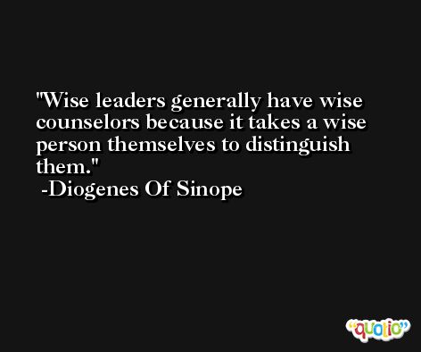 Wise leaders generally have wise counselors because it takes a wise person themselves to distinguish them. -Diogenes Of Sinope