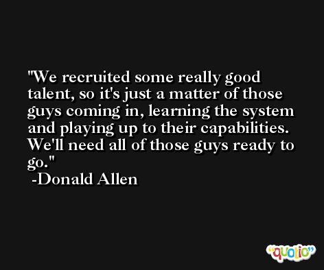 We recruited some really good talent, so it's just a matter of those guys coming in, learning the system and playing up to their capabilities. We'll need all of those guys ready to go. -Donald Allen