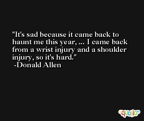 It's sad because it came back to haunt me this year, ... I came back from a wrist injury and a shoulder injury, so it's hard. -Donald Allen