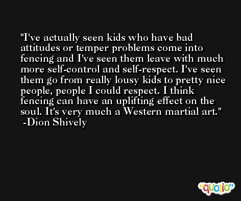 I've actually seen kids who have bad attitudes or temper problems come into fencing and I've seen them leave with much more self-control and self-respect. I've seen them go from really lousy kids to pretty nice people, people I could respect. I think fencing can have an uplifting effect on the soul. It's very much a Western martial art. -Dion Shively