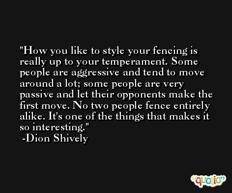 How you like to style your fencing is really up to your temperament. Some people are aggressive and tend to move around a lot; some people are very passive and let their opponents make the first move. No two people fence entirely alike. It's one of the things that makes it so interesting. -Dion Shively