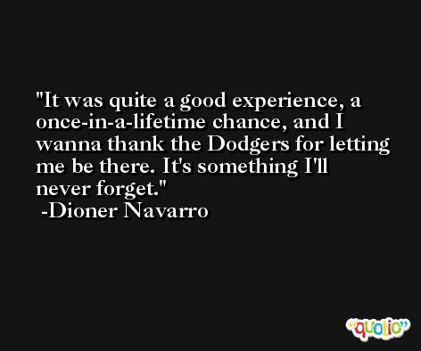 It was quite a good experience, a once-in-a-lifetime chance, and I wanna thank the Dodgers for letting me be there. It's something I'll never forget. -Dioner Navarro