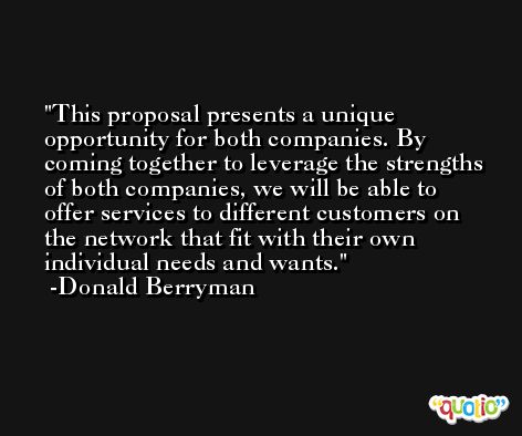 This proposal presents a unique opportunity for both companies. By coming together to leverage the strengths of both companies, we will be able to offer services to different customers on the network that fit with their own individual needs and wants. -Donald Berryman