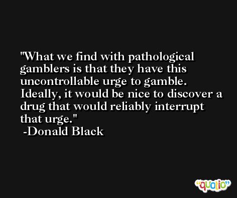 What we find with pathological gamblers is that they have this uncontrollable urge to gamble. Ideally, it would be nice to discover a drug that would reliably interrupt that urge. -Donald Black