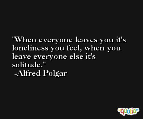 When everyone leaves you it's loneliness you feel, when you leave everyone else it's solitude. -Alfred Polgar