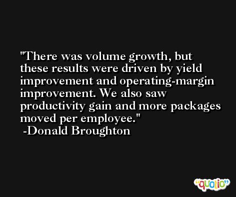 There was volume growth, but these results were driven by yield improvement and operating-margin improvement. We also saw productivity gain and more packages moved per employee. -Donald Broughton