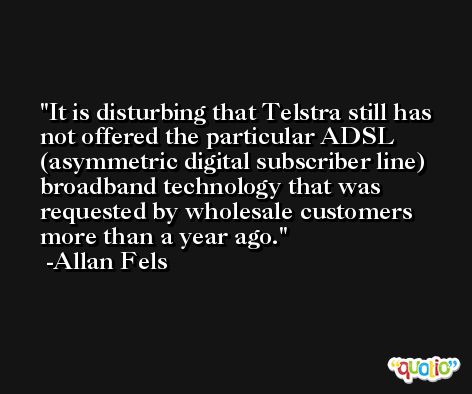 It is disturbing that Telstra still has not offered the particular ADSL (asymmetric digital subscriber line) broadband technology that was requested by wholesale customers more than a year ago. -Allan Fels