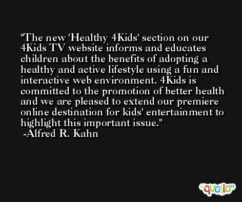 The new 'Healthy 4Kids' section on our 4Kids TV website informs and educates children about the benefits of adopting a healthy and active lifestyle using a fun and interactive web environment. 4Kids is committed to the promotion of better health and we are pleased to extend our premiere online destination for kids' entertainment to highlight this important issue. -Alfred R. Kahn