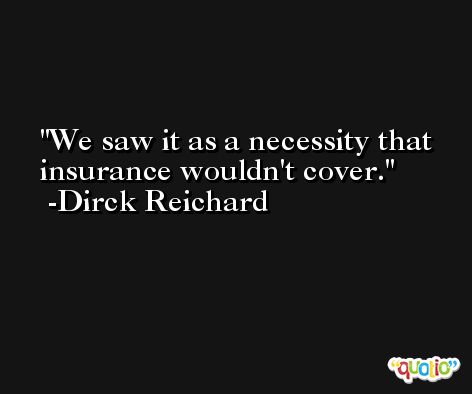 We saw it as a necessity that insurance wouldn't cover. -Dirck Reichard